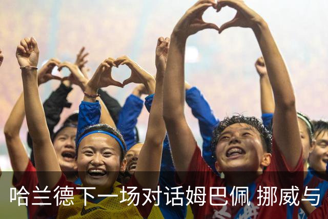 哈兰德下一场对话姆巴佩 挪威与“高卢雄鸡”争小组头名
